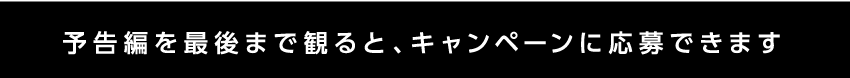予告編を最後まで見るとキャンペーンに応募できます。