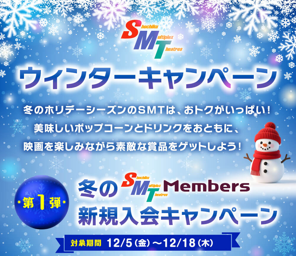 ウィンターキャンペーン 冬のホリデーシーズンのSMTは、おトクがいっぱい! 美味しいポップコーンとドリンクをおともに、映画を楽しみながら素敵な賞品をゲットしよう! 冬のSMT Members 新規入会キャンペーン 対象期間 12/5(金)~12/18(木)