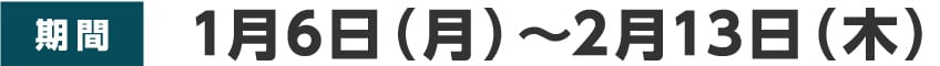 期間：1月6日（月）～2月13日（木）