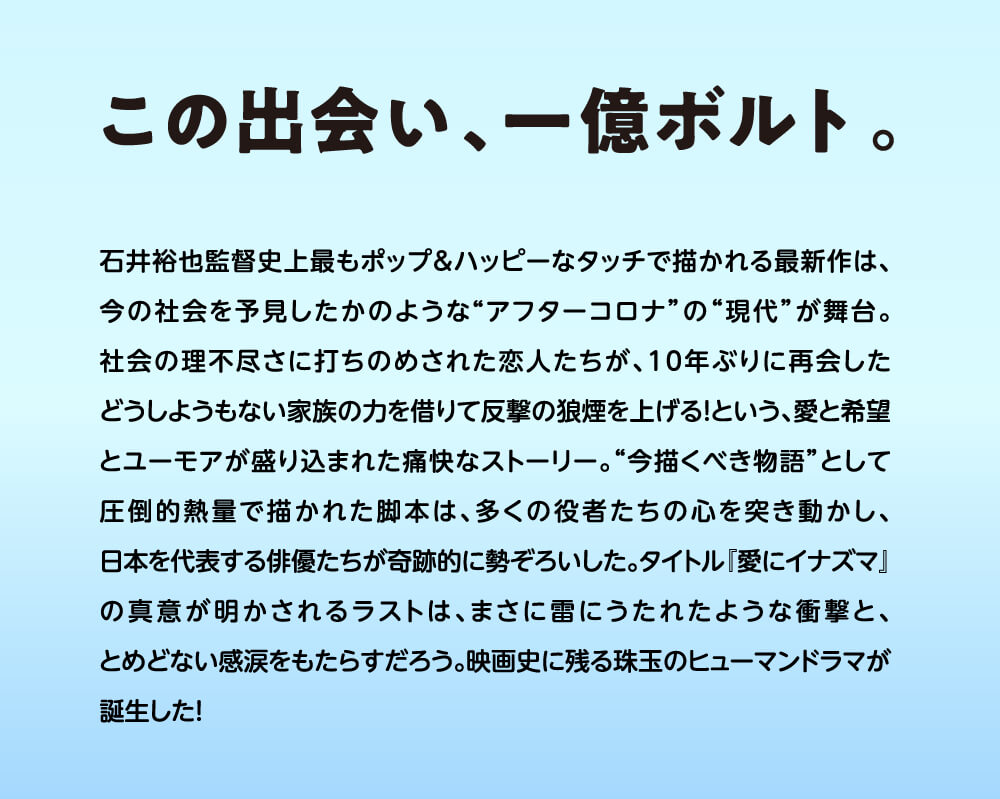 この出会い、一億ボルト。石井裕也監督史上最もポップ＆ハッピーなタッチで描かれる最新作は、今の社会を予見したかのような“アフターコロナ”の“現代”が舞台。社会の理不尽さに打ちのめされた恋人たちが、10年ぶりに再会したどうしようもない家族の力を借りて反撃の狼煙を上げる！という、愛と希望とユーモアが盛り込まれた痛快なストーリー。“今描くべき物語”として圧倒的熱量で描かれた脚本は、多くの役者たちの心を突き動かし、日本を代表する俳優たちが奇跡的に勢ぞろいした。タイトル『愛にイナズマ』の真意が明かされるラストは、まさに雷にうたれたような衝撃と、とめどない感涙をもたらすだろう。映画史に残る珠玉のヒューマンドラマが誕生した！