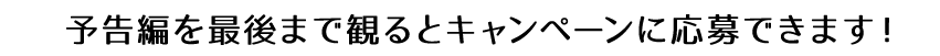 予告編を最後まで見るとキャンペーンに応募できます。