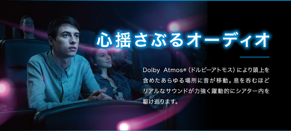 心揺さぶるオーディオ　Dolby Atmos®（ドルビーアトモス）により頭上を含めたあらゆる場所に音が移動。息を呑むほど　リアルなサウンドが力強く躍動的にシアター内を駆け巡ります。