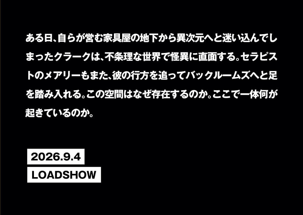 ある日、自らが営む家具屋の地下から異次元へと迷い込んでしまったクラークは、不条理な世界で怪異に直面する。セラピストのメアリーもまた、彼の行方を追ってバックルームズへと足を踏み入れる。この空間はなぜ存在するのか。ここで一体何が起きているのか。2026.9.4LOADSHOW