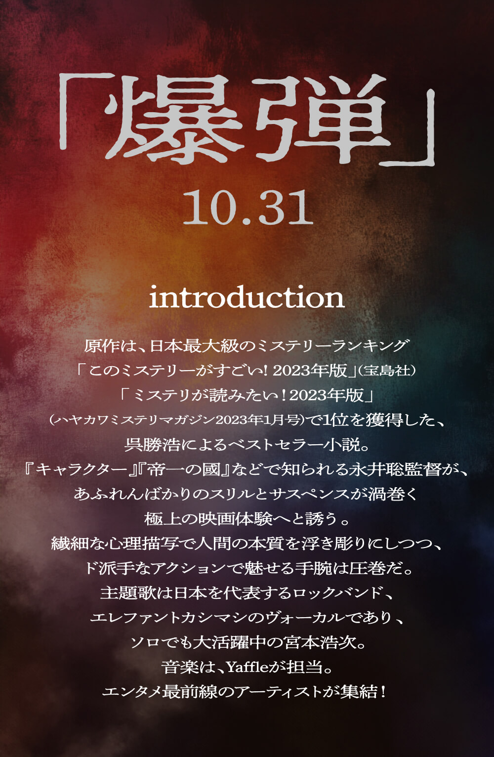 「爆弾」 10.31 introduction 原作は、日本最大級のミステリーランキング 「このミステリーがすごい! 2023年版」(宝島社) 「ミステリが読みたい!2023年版」 (ハヤカワミステリマガジン2023年1月号)で1位を獲得した、 呉勝浩によるベストセラー小説。 『キャラクター』『帝一の國』などで知られる永井聡監督が、 あふれんばかりのスリルとサスペンスが渦巻く 極上の映画体験へと誘う。 繊細な心理描写で人間の本質を浮き彫りにしつつ、 ド派手なアクションで魅せる手腕は圧巻だ。 主題歌は日本を代表するロックバンド、 エレファントカシマシのヴォーカルであり、 ソロでも大活躍中の宮本浩次。 音楽は、Yaffleが担当。 エンタメ最前線のアーティストが集結!