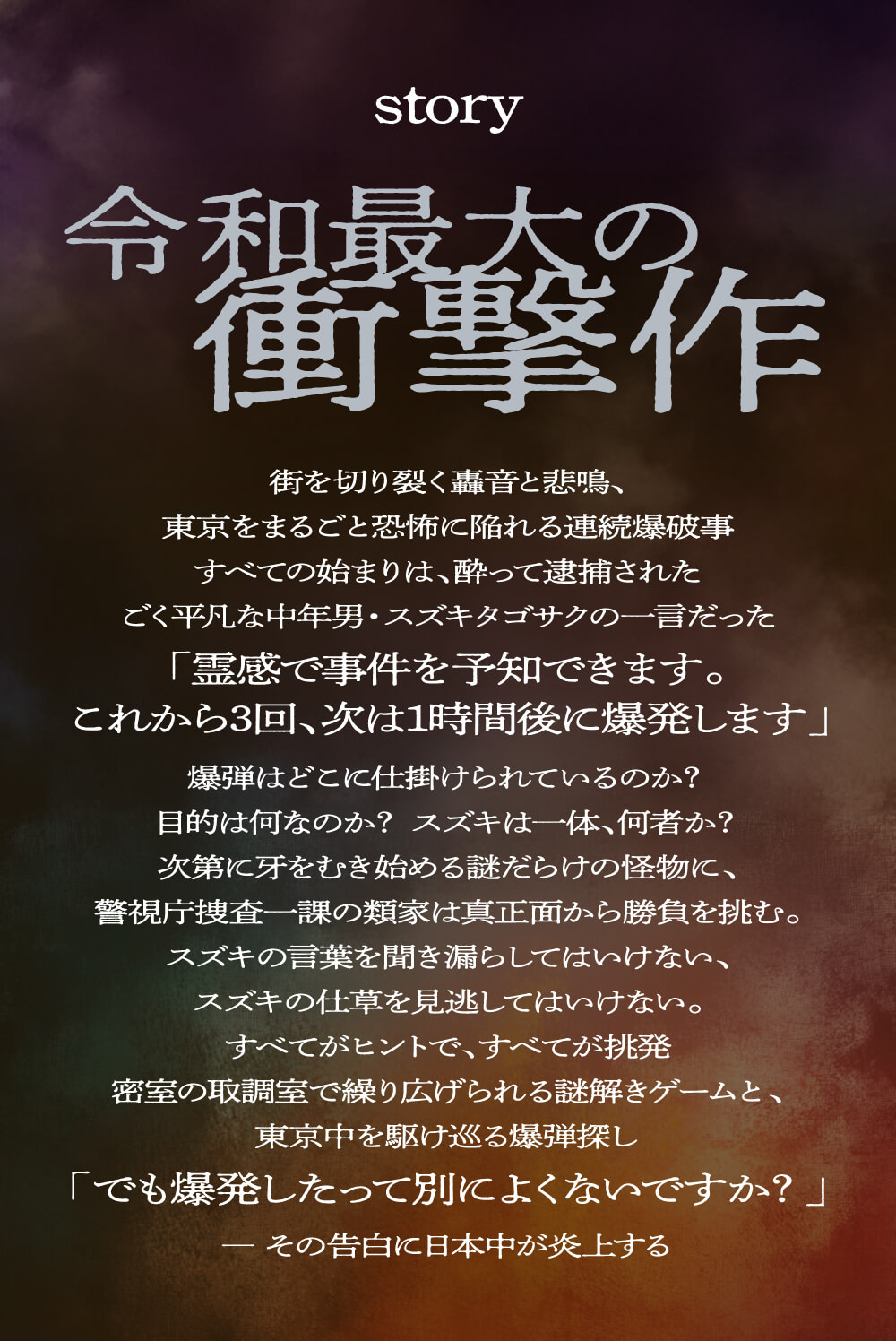 令和最大の衝撃作街を切り裂く轟音と悲鳴、東京をまるごと恐怖に陥れる連続爆破事すべての始まりは、酔って逮捕されたごく平凡な中年男・スズキタゴサクの一言だった「霊感で事件を予知できます。これから3回、次は1時間後に爆発します」爆弾はどこに仕掛けられているのか?目的は何なのか?スズキは一体、何者か?次第に牙をむき始める謎だらけの怪物に、警視庁捜査一課の類家は真正面から勝負を挑む。スズキの言葉を聞き漏らしてはいけない、スズキの仕草を見逃してはいけない。すべてがヒントで、すべてが挑発密室の取調室で繰り広げられる謎解きゲームと、東京中を駆け巡る爆弾探し「でも爆発したって別によくないですか?」― その告白に日本中が炎上する