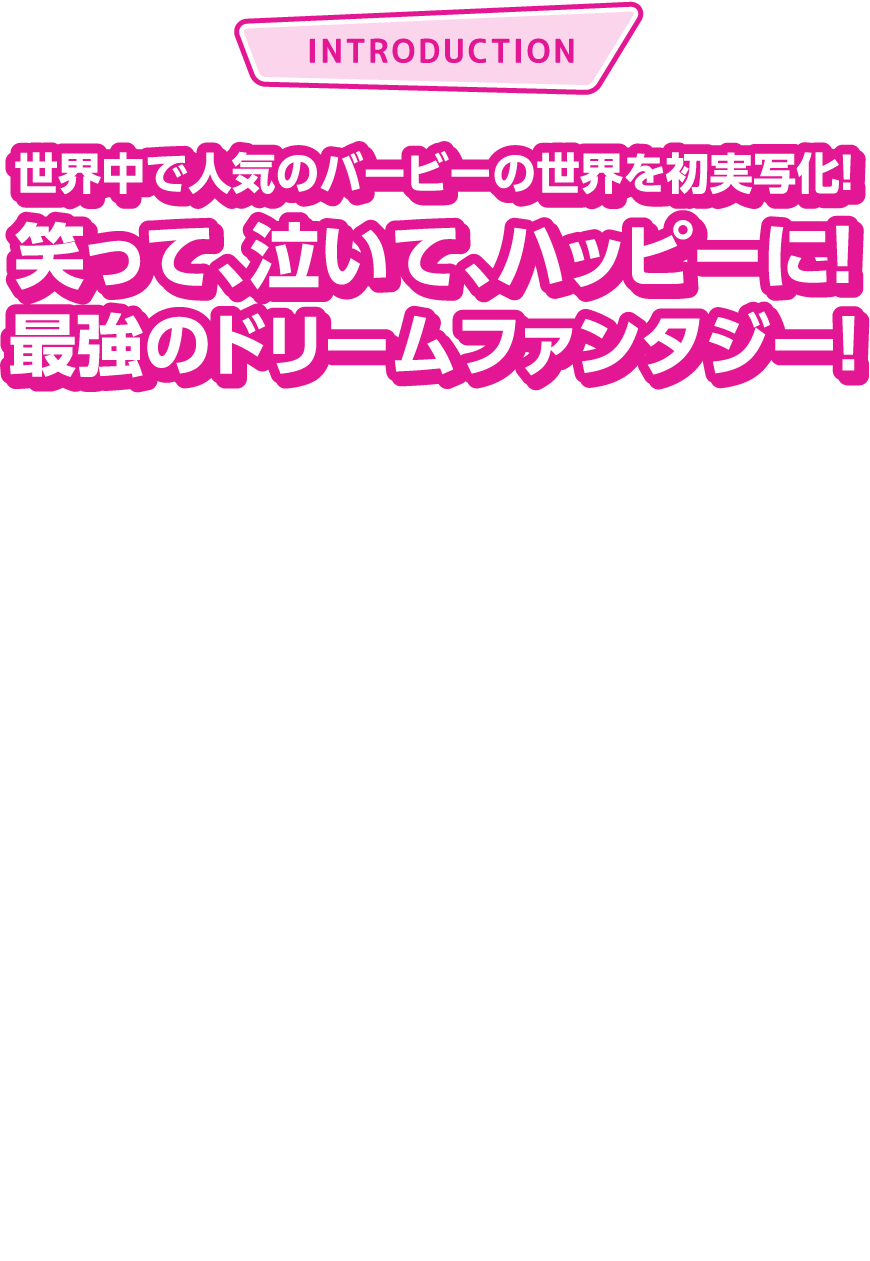 世界中で人気のバービーの世界を初実写化！笑って、泣いて、ハッピーに！最強のドリームファンタジー！世界で最も有名なファッションドール・バービーの世界を初実写化！『ハーレイ・クインの華麗なる覚醒』のマーゴット・ロビー×『ラ・ラ・ランド』のライアン・ゴズリングで実写化。完璧でハッピーな毎日が続く《夢》のようなバービーランドで暮らすバービーとケンが、ある日完璧とは程遠い“人間世界〈リアルワールド〉”に迷い込み、本当に大切なものを見つけるドリームファンタジー。監督は『レディ・バード』でアカデミー監督賞・脚本賞にノミネートされ評論家から高い評価を得ているグレタ・ガーウィグが務める。笑って、泣いて、ハッピーに！この夏、期待度NO.1 の映画『バービー』、史上最大のピンクの夏がくる！