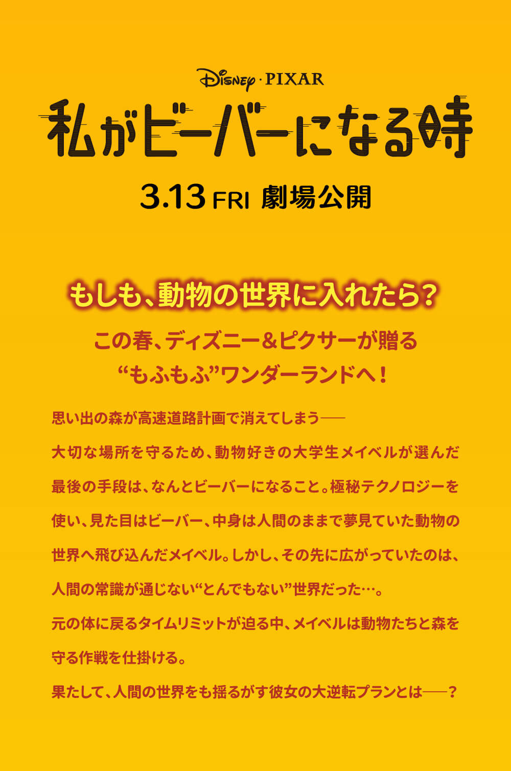 Disney PIXAR 私がビーバーになる時 3.13 FRI 劇場公開 もしも、動物の世界に入れたら? この春、ディズニー&ピクサーが贈る ”もふもふ”ワンダーランドへ! 思い出の森が高速道路計画で消えてしまう―― 大切な場所を守るため、動物好きの大学生メイベルが選んだ 最後の手段は、なんとビーバーになること。極秘テクノロジーを使い、見た目はビーバー、中身は人間のままで夢見ていた動物の世界へ飛び込んだメイベル。しかし、その先に広がっていたのは、人間の常識が通じない”とんでもない”世界だった･･･。 元の体に戻るタイムリミットが迫る中、メイベルは動物たちと森を守る作戦を仕掛ける。 果たして、人間の世界をも揺るがす彼女の大逆転プランとは――?