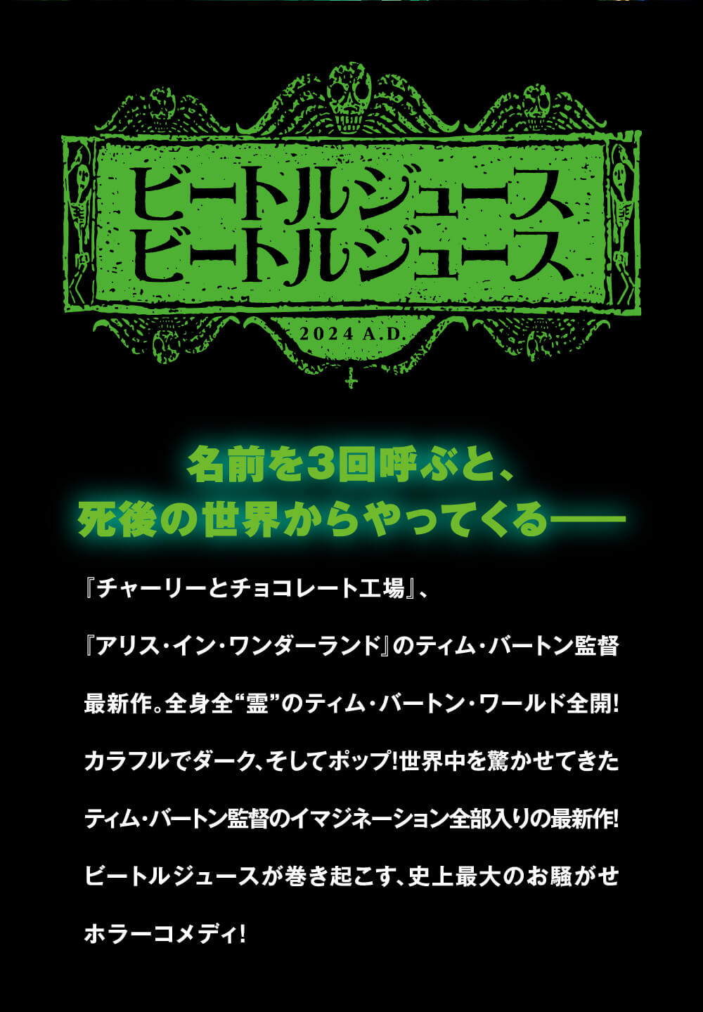 名前を3回呼ぶと、死後の世界からやってくる---『チャーリーとチョコレート工場』、『アリス・イン・ワンダーランド』のティム・バートン監督最新作。全身全霊のティム・バートン・ワールド全開！カラフルでダーク、そしてポップ！世界中を驚かせてきたティム・バートン監督のイマジネーション全部入りの最新作！ビートルジュースが巻き起こす、史上最大のお騒がせホラーコメディ！