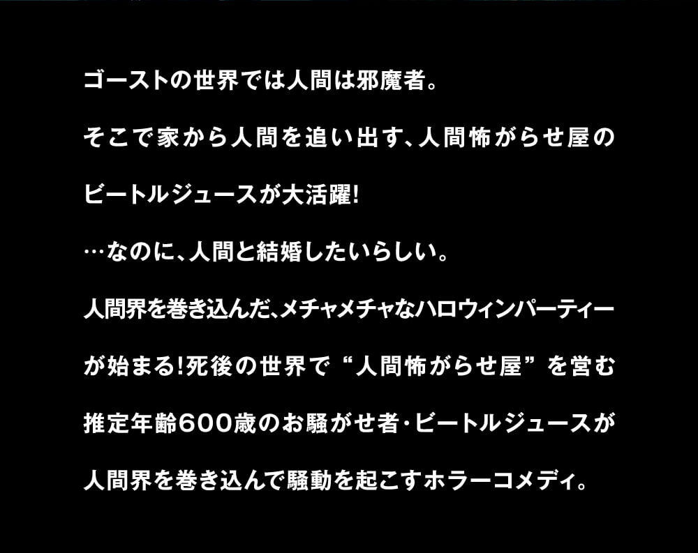 ゴーストの世界では人間は邪魔者。そこで家から人間を追い出す、人間怖がらせ屋のビートルジュースが大活躍！...なのに、人間と結婚したいらしい。人間界を巻き込んだ、メチャメチャなハロウィンパーティーが始まる！死後の世界で 人間怖がらせ屋を営む推定年齢600歳のお騒がせ者・ビートルジュースが人間界を巻き込んで騒動を起こすホラーコメディ。