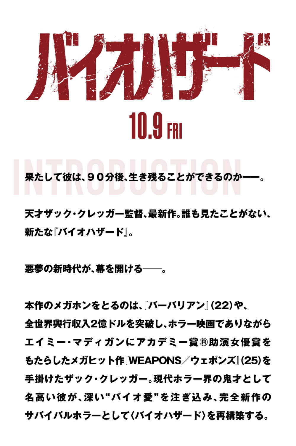 INTRODUCTION 果たして彼は、９０分後、生き残ることができるのか――。天才ザック・クレッガー監督、最新作。誰も見たことがない、新たな『バイオハザード』。悪夢の新時代が、幕を開ける――。本作のメガホンをとるのは、『バーバリアン』(22)や、全世界興行収入2億ドルを突破し、ホラー映画でありながらエイミー・マディガンにアカデミー賞®助演女優賞をもたらしたメガヒット作『WEAPONS／ウェポンズ』(25)を手掛けたザック・クレッガー。現代ホラー界の鬼才として名高い彼が、深い“バイオ愛”を注ぎ込み、完全新作のサバイバルホラーとして〈バイオハザード〉を再構築する。