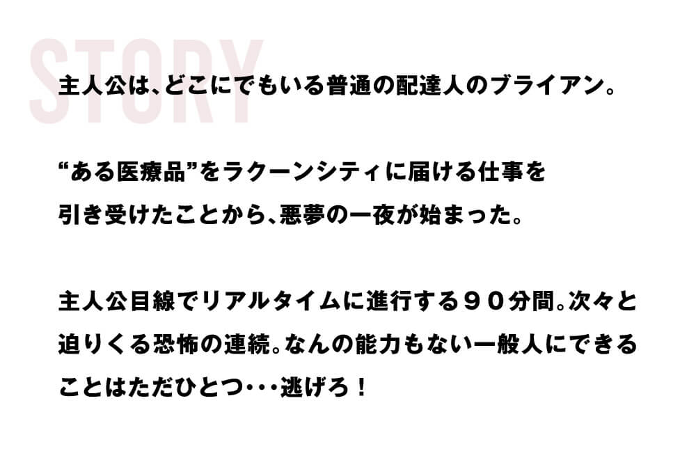 STORY 主人公は、どこにでもいる普通の配達人のブライアン。“ある医療品”をラクーンシティに届ける仕事を引き受けたことから、悪夢の一夜が始まった。主人公目線でリアルタイムに進行する９０分間。次々と迫りくる恐怖の連続。なんの能力もない一般人にできることはただひとつ･･･逃げろ！
