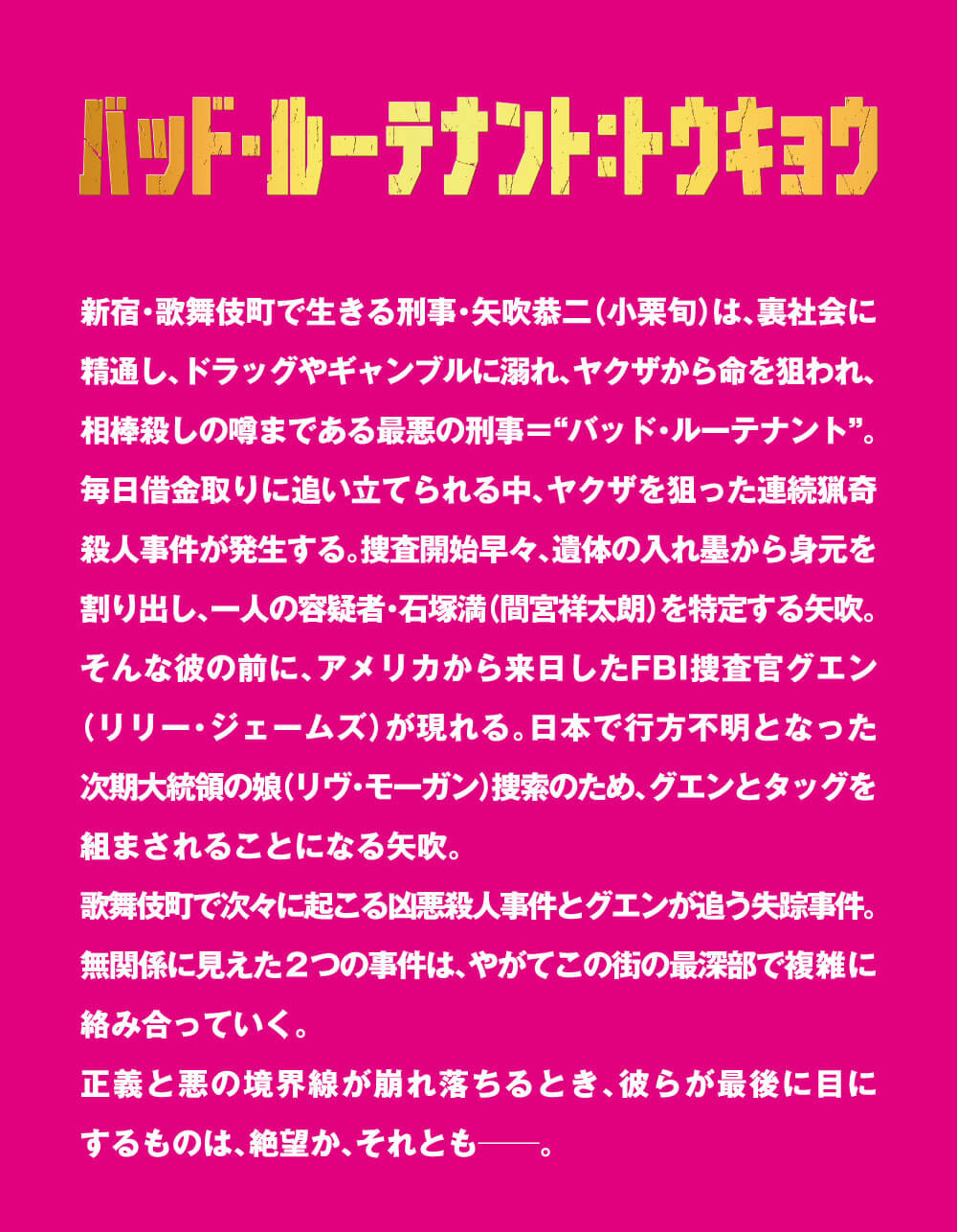 バッド・ルーテナント：トウキョウ 新宿・歌舞伎町で生きる刑事・矢吹恭二（小栗旬）は、裏社会に精通、ドラッグやギャンブルに溺れ、ヤクザから命を狙われ、相棒殺しの噂まである最悪の刑事＝“バッド・ルーテナント”。毎日借金取りに追い立てられる中、ヤクザを狙った連続猟奇殺人事件が発生する。捜査開始早々、遺体の入れ墨から身元を割り出し、一人の容疑者・石塚満（間宮祥太朗）を特定する矢吹。そんな彼の前に、アメリカから来日したFBI捜査官グエン（リリー・ジェームズ）が現れる。日本で行方不明となった次期大統領の娘（リヴ・モーガン）捜索のため、グエンとタッグを組まされることになる矢吹。歌舞伎町で次々に起こる凶悪殺人事件とグエンが追う失踪事件。無関係に見えた2つの事件は、やがてこの街の最深部で複雑に絡み合っていく。正義と悪の境界線が崩れ落ちるとき、彼らが最後に目にするものは、絶望か、それとも――。