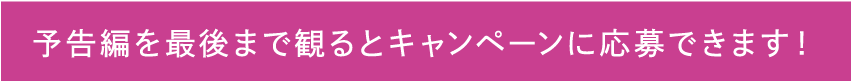 予告編を最後まで見るとキャンペーンに応募できます。