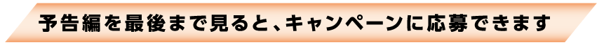 予告編を最後まで見るとキャンペーンに応募できます。