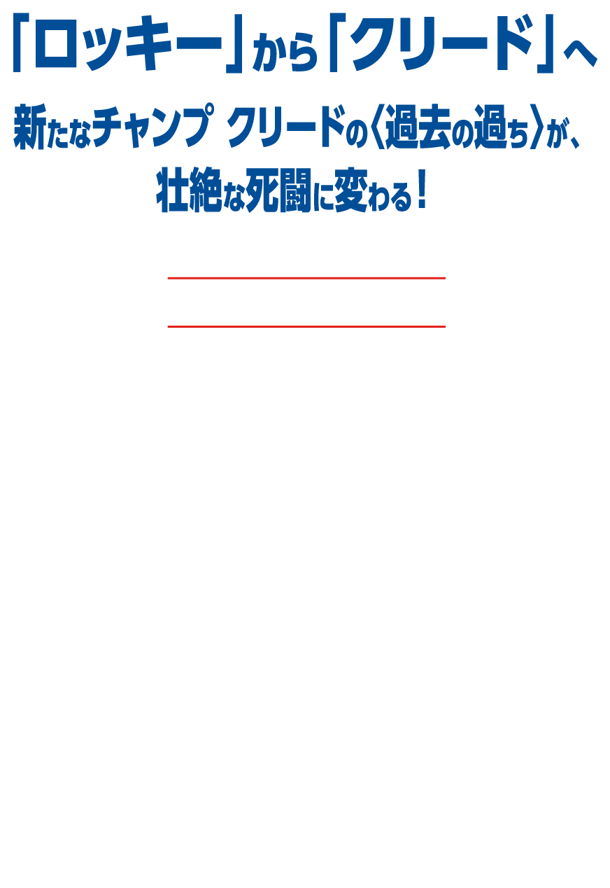 伝説のボクシング映画『ロッキー』サーガ──リング上での数々の死闘や因縁、ハングリーな男たちの誇りと存在証明を描き、世界中に興奮と感動を与え続けてきた。そんな映画史に燦然と輝くファイナルラウンドのゴングが、今鳴り響く！主人公は新時代の王者、アドニス・クリード。彼はかつてロッキー（シルベスター・スタローン）が死闘を繰り広げた親友アポロの息子。師であるロッキーの指導を受けボクシング界の頂点を目指した『クリード チャンプを継ぐ男』（2015 年）、父と息子の2 世代にわたる因縁の対決を描いた『クリード 炎の宿敵』（2019 年）に続く、待望の第3 弾。『ブラックパンサー』のマイケル・B・ジョーダンと、『アントマン&ワスプ:クアントマニア』で史上最強のヴィランを演じるジョナサン・メジャースというまさに地球最強のタッグで、物語は最高潮へ！ 空前絶後の死闘が始まる──。スポーツ映画史上初「Filmed for IMAX®」撮影のド迫力！『トップガンマーヴェリック』でも話題を呼んだIMAX 認証デジタルカメラで撮影されたド迫力のファイトシーンは、まさに劇場のスクリーンで味わってこそ！ 映画館がリングに変わるかのような白熱の臨場感を、映画館で体感せよ！