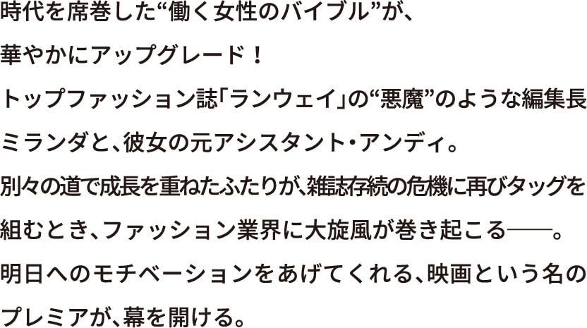 時代を席巻した“働く女性のバイブル”が華やかにアップグレード！トップファッション誌「ランウェイ」の“悪魔”のような編集長ミランダと、彼女の元アシスタント・アンディ。別々の道で成長を重ねたふたりが、雑誌存続の危機に再びタッグを組むとき、ファッション業界に大旋風が巻き起こる――。明日へのモチベーションをあげてくれる、映画という名のプレミアが、幕を開ける。