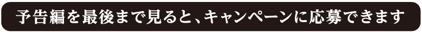 予告編を最後まで見るとキャンペーンに応募できます。