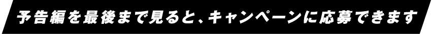 予告編を最後まで見ると、キャンペーンに応募できます