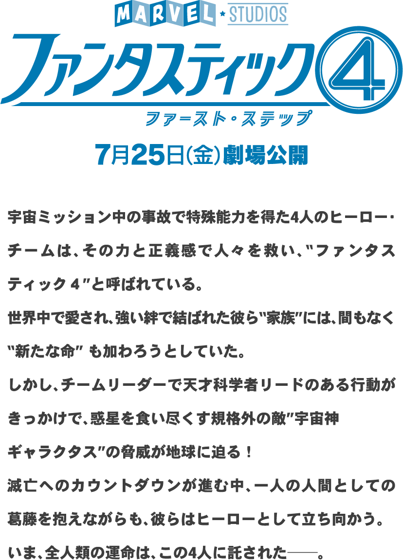 ファンタスティック4ファースト・ステップ7月25日（金）劇場公開宇宙ミッション中の事故で特殊能力を得た4人のヒーロー・チームは、その力と正義感で人々を救い、“ファンタスティック4”と呼ばれている。世界中で愛され、強い絆で結ばれた彼ら“家族”には、間もなく“新たな命”も加わろうとしていた。しかし、チームリーダーで天才科学者リードのある行動がきっかけで、惑星を食い尽くす規格外の敵“宇宙神ギャラクタス”の脅威が地球に迫る！滅亡へのカウントダウンが進む中、一人の人間としての葛藤を抱えながらも、彼らはヒーローとして立ち向かう。いま、全人類の運命は、この4人に託された──。