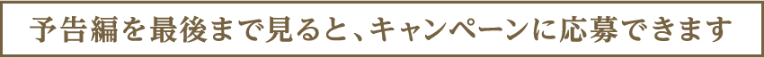 予告編を最後まで見るとキャンペーンに応募できます。