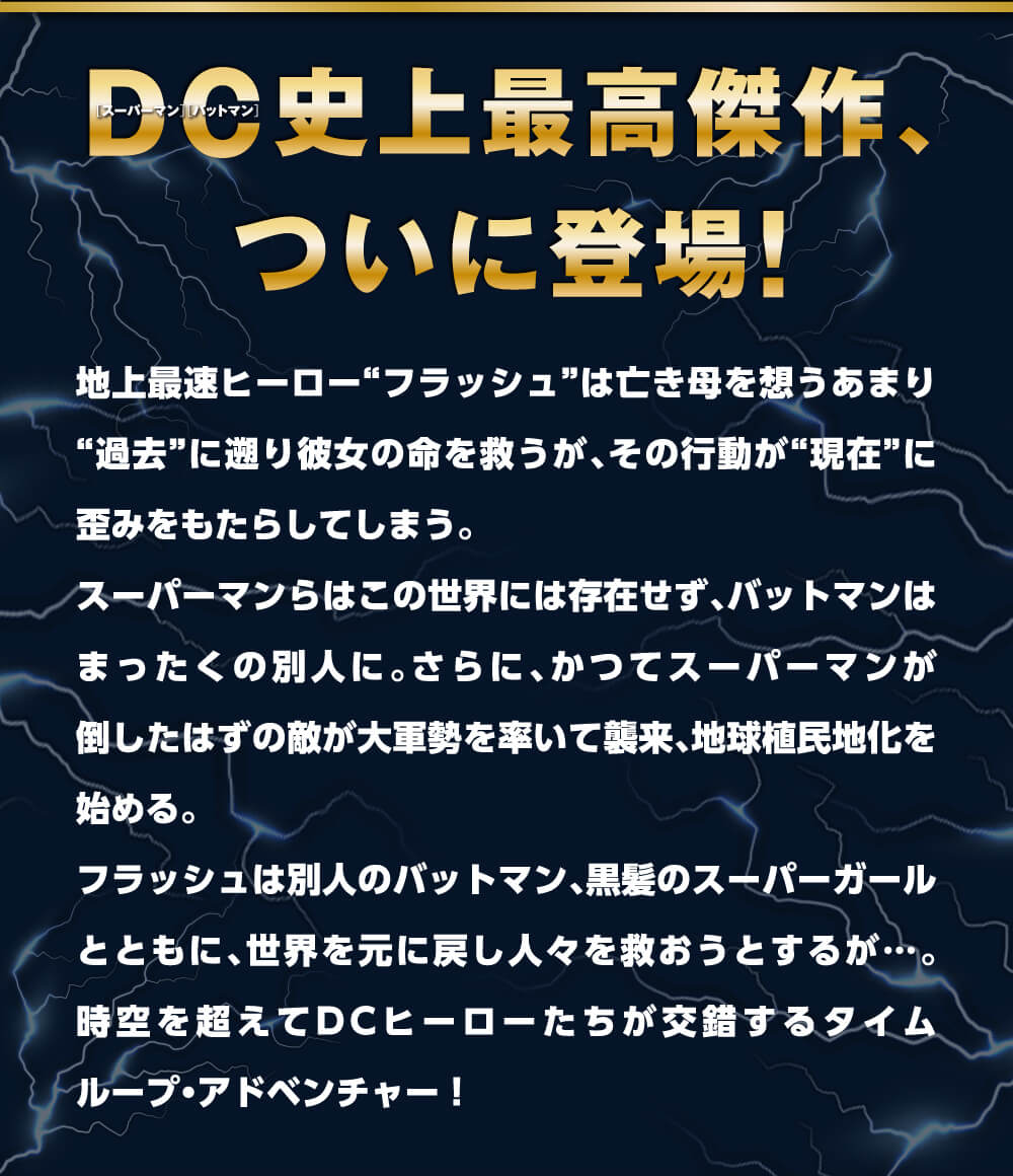 地上最速ヒーロー“フラッシュ”は亡き母を想うあまり“過去”に遡り彼女の命を救うが、その行動が“現在”に歪みをもたらしてしまう。スーパーマンらはこの世界には存在せず、バットマンはまったくの別人に。さらに、かつてスーパーマンが倒したはずの敵が大軍勢を率いて襲来、地球植民地化を始める。フラッシュは別人のバットマン、黒髪のスーパーガールとともに、世界を元に戻し人々を救おうとするが…。時空を超えてDCヒーローたちが交錯するタイムループ・アドベンチャー！