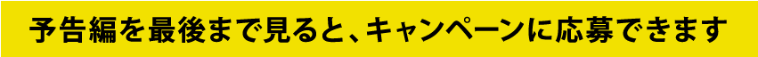 予告編を最後まで見るとキャンペーンに応募できます。