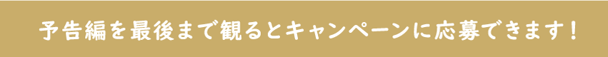 予告編を最後まで見るとキャンペーンに応募できます。
