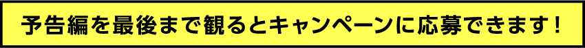 予告編を最後まで見るとキャンペーンに応募できます。