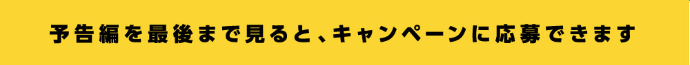 予告編を最後まで見ると、キャンペーンに応募できます。