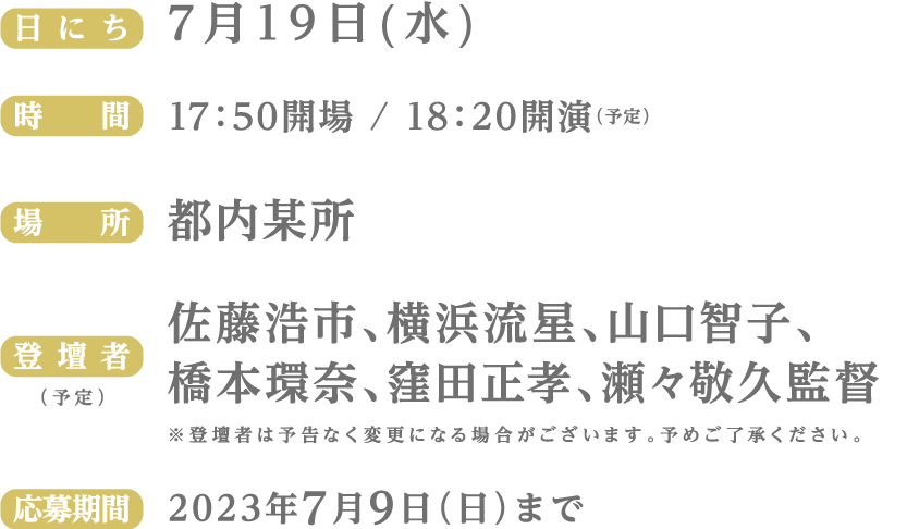 （日にち）7月19日(水)　（時間）17：50開場 / 18：20開演（予定）　（場所）都内某所　（登壇者 / 予定）佐藤浩市、横浜流星、山口智子、橋本環奈、窪田正孝、瀬々敬久監督　※登壇者は予告なく変更になる場合がございます。予めご了承ください。　応募期間：2023年7月9日（日）まで