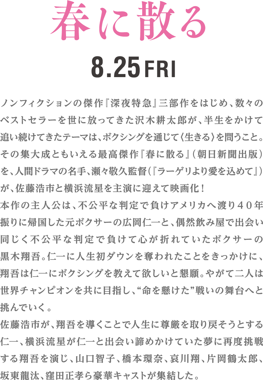 ノンフィクションの傑作『深夜特急』三部作をはじめ、数々のベストセラーを世に放ってきた沢木耕太郎が、半生をかけて追い続けてきたテーマは、ボクシングを通じて〈生きる〉を問うこと。その集大成ともいえる最高傑作『春に散る』（朝日新聞出版）を、人間ドラマの名手、瀬々敬久監督（『ラーゲリより愛を込めて』）が、佐藤浩市と横浜流星を主演に迎えて映画化！本作の主人公は、不公平な判定で負けアメリカへ渡り４０年振りに帰国した元ボクサーの広岡仁一と、偶然飲み屋で出会い同じく不公平な判定で負けて心が折れていたボクサーの黒木翔吾。仁一に人生初ダウンを奪われたことをきっかけに、翔吾は仁一にボクシングを教えて欲しいと懇願。やがて二人は世界チャンピオンを共に目指し、“命を懸けた”戦いの舞台へと挑んでいく。佐藤浩市が、翔吾を導くことで人生に尊厳を取り戻そうとする仁一、横浜流星が仁一と出会い諦めかけていた夢に再度挑戦する翔吾を演じ、山口智子、橋本環奈、哀川翔、片岡鶴太郎、坂東龍汰、窪田正孝ら豪華キャストが集結した。