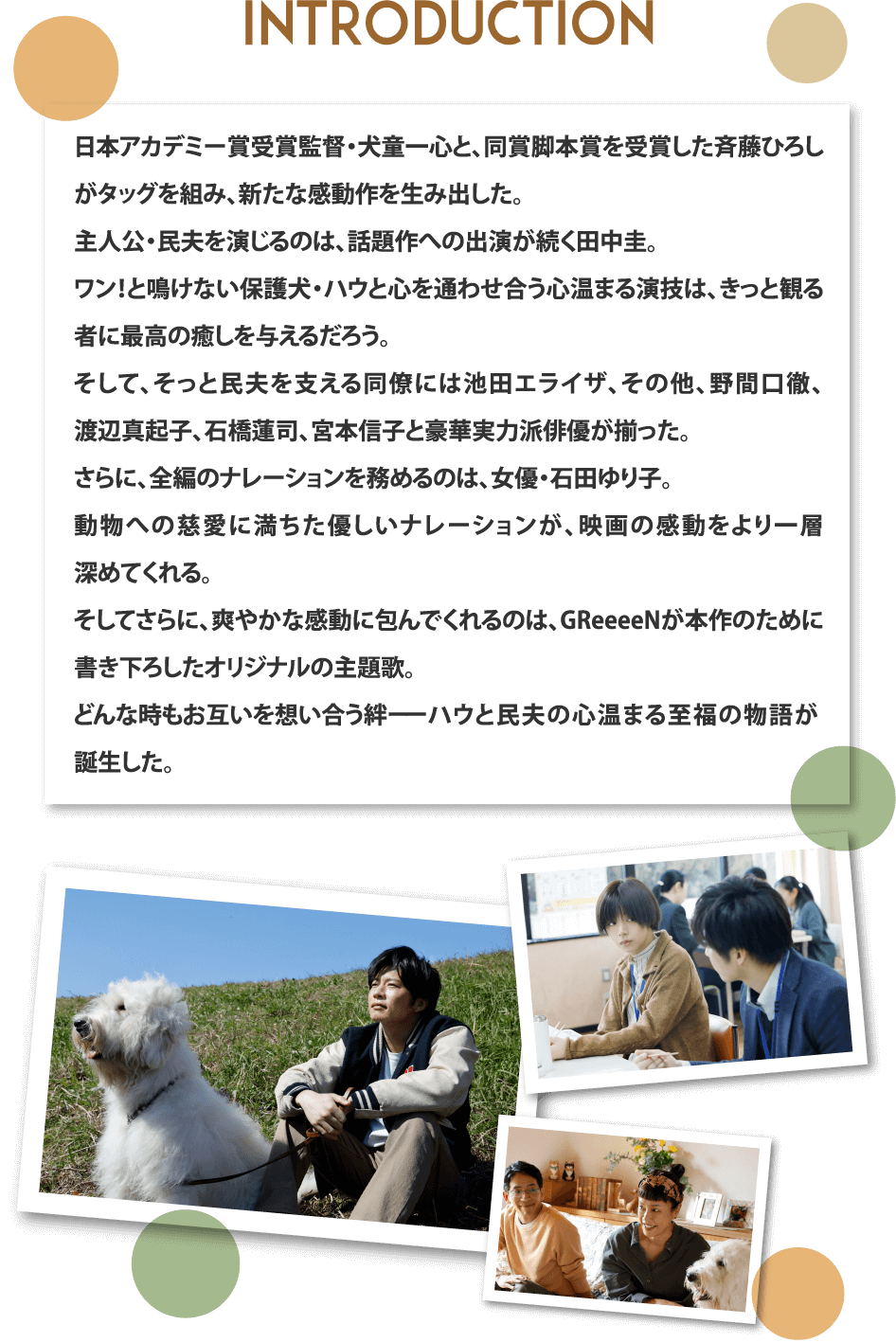 イントロダクション：日本アカデミー賞受賞監督・犬童一心と、同賞脚本賞を受賞した斉藤ひろしがタッグを組み、新たな感動作を生み出した。主人公・民夫を演じるのは、話題作への出演が続く田中圭。ワン！と鳴けない保護犬・ハウと心を通わせ合う心温まる演技は、きっと観る者に最高の癒しを与えるだろう。そして、そっと民夫を支える同僚には池田エライザ、その他、野間口徹、渡辺真起子、石橋蓮司、宮本信子と豪華実力派俳優が揃った。さらに、全編のナレーションを務めるのは、女優・石田ゆり子。動物への慈愛に満ちた優しいナレーションが、映画の感動をより一層深めてくれる。そしてさらに、爽やかな感動に包んでくれるのは、GReeeeNが本作のために書き下ろしたオリジナルの主題歌。どんな時もお互いを想い合う絆ーーハウと民夫の心温まる至福の物語が誕生した。