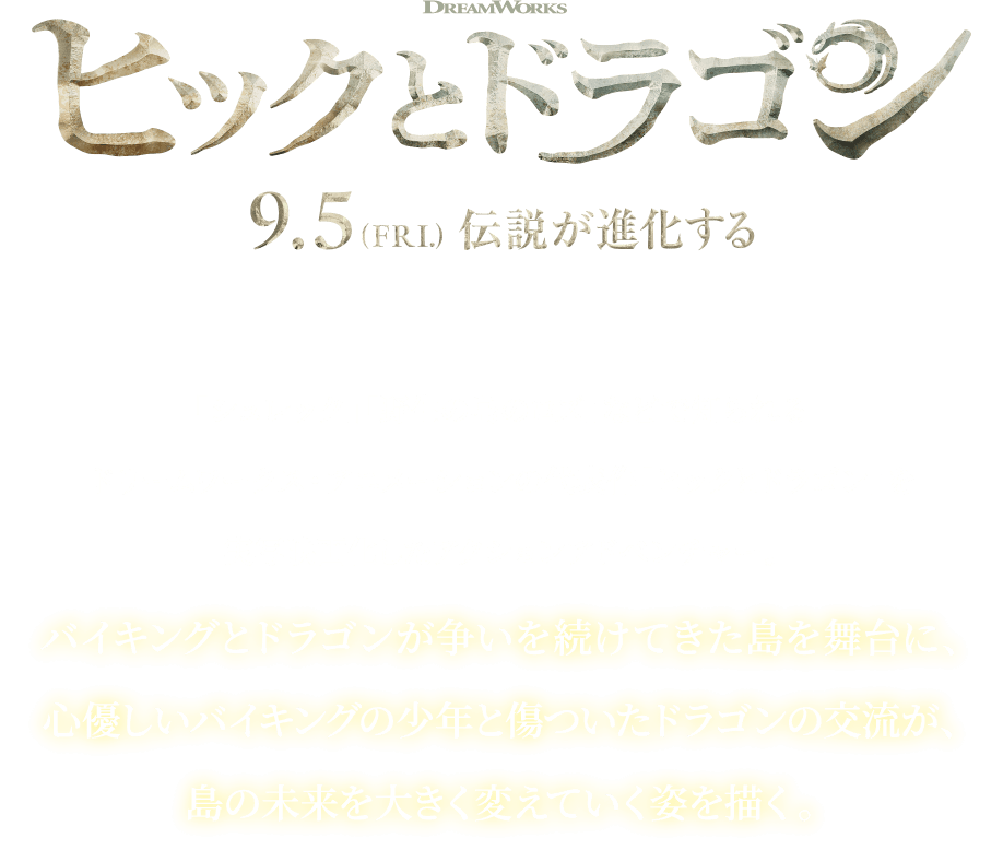 ヒックとドラゴン 9.5 (PRL) 伝説が進化する 「シュレック」「野生の島のロズ」などで知られる ドリームワークス・アニメーションの代表作「ヒックとドラゴン」を 実写映画化したアクションアドベンチャー。 バイキングとドラゴンが争いを続けてきた島を舞台に、 心優しいバイキングの少年と傷ついたドラゴンの交流が、 島の未来を大きく変えていく姿を描く。