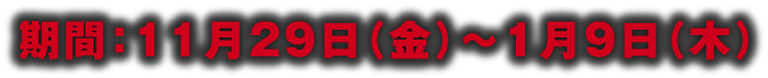 期間：11月29日（金）～1月9日（木）