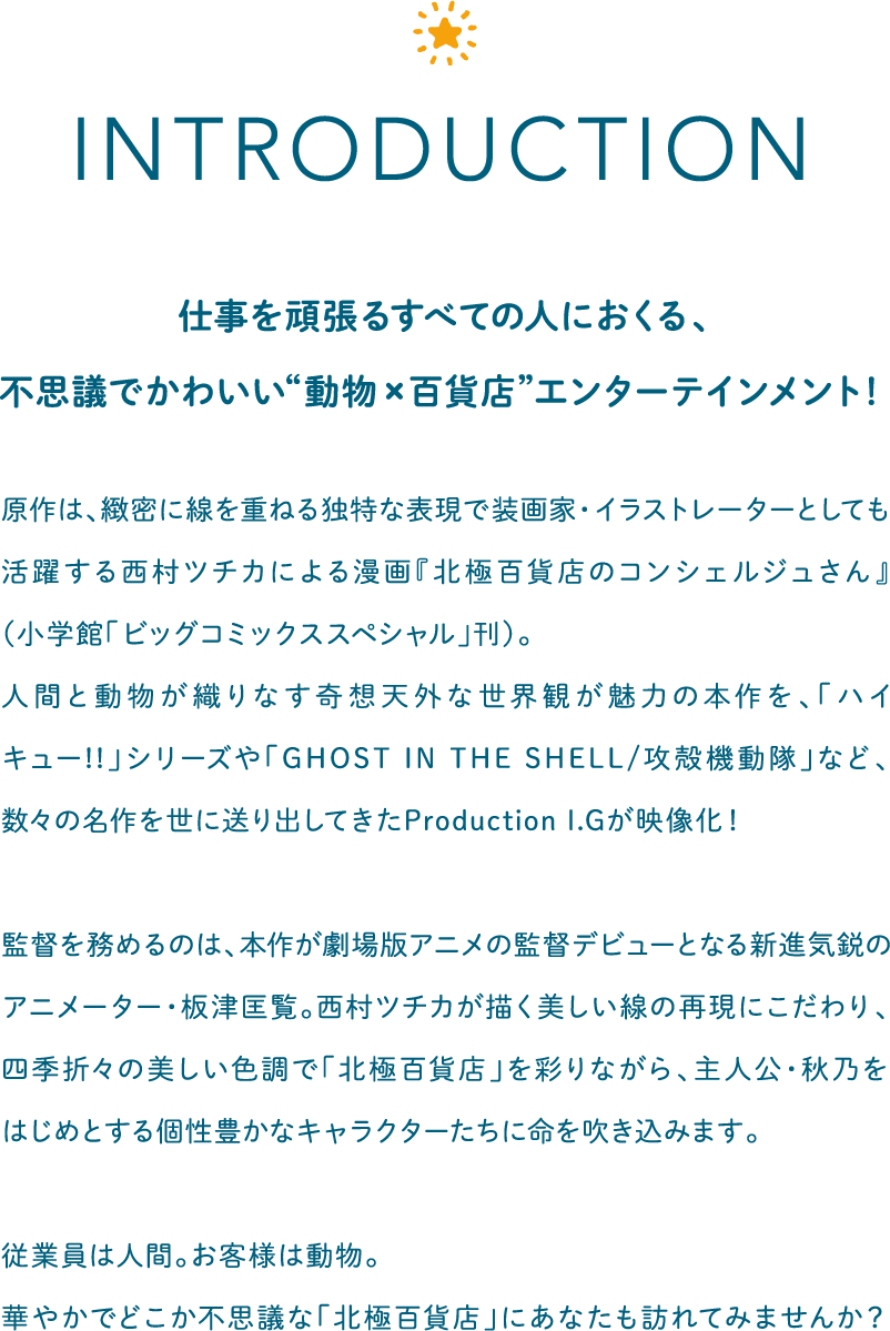 仕事を頑張るすべての人におくる、不思議でかわいい“動物×百貨店”エンターテインメント！原作は、緻密に線を重ねる独特な表現で装画家・イラストレーターとしても活躍する西村ツチカによる漫画『北極百貨店のコンシェルジュさん』（小学館「ビッグコミックススペシャル」刊）。人間と動物が織りなす奇想天外な世界観が魅力の本作を、「ハイキュー!!」シリーズや「GHOST IN THE SHELL/攻殻機動隊」など、数々の名作を世に送り出してきたProduction I.Gが映像化！監督を務めるのは、本作が劇場版アニメの監督デビューとなる新進気鋭のアニメーター・板津匡覧。西村ツチカが描く美しい線の再現にこだわり、四季折々の美しい色調で「北極百貨店」を彩りながら、主人公・秋乃をはじめとする個性豊かなキャラクターたちに命を吹き込みます。従業員は人間。お客様は動物。