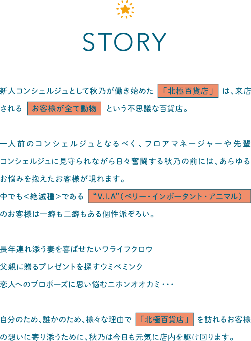 新人コンシェルジュとして秋乃が働き始めた　「北極百貨店」　は、来店される　お客様が全て動物　という不思議な百貨店。一人前のコンシェルジュとなるべく、フロアマネージャーや先輩コンシェルジュに見守られながら日々奮闘する秋乃の前には、あらゆるお悩みを抱えたお客様が現れます。
        中でも＜絶滅種＞である　“V.I.A”（ベリー・インポータント・アニマル）　のお客様は一癖も二癖もある個性派ぞろい。長年連れ添う妻を喜ばせたいワライフクロウ父親に贈るプレゼントを探すウミベミンク恋人へのプロポーズに思い悩むニホンオオカミ・・・自分のため、誰かのため、様々な理由で　「北極百貨店」　を訪れるお客様の想いに寄り添うために、秋乃は今日も元気に店内を駆け回ります。