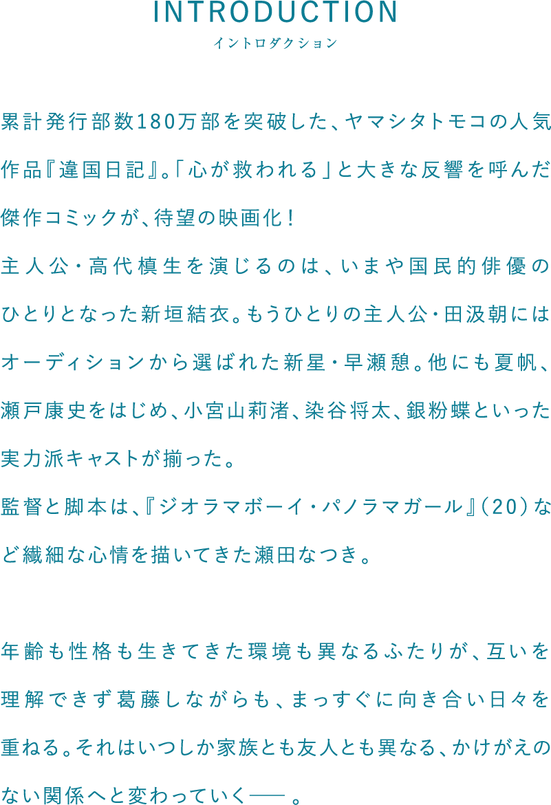 累計発行部数180万部を突破した、ヤマシタトモコの人気作品『違国日記』。「心が救われる」と大きな反響を呼んだ傑作コミックが、待望の映画化！主人公・高代槙生を演じるのは、いまや国民的俳優のひとりとなった新垣結衣。もうひとりの主人公・田汲朝にはオーディションから選ばれた新星・早瀬憩。他にも夏帆、瀬戸康史をはじめ、小宮山莉渚、染谷将太、銀粉蝶といった実力派キャストが揃った。監督と脚本は、『ジオラマボーイ・パノラマガール』（20）など繊細な心情を描いてきた瀬田なつき。年齢も性格も生きてきた環境も異なるふたりが、互いを理解できず葛藤しながらも、まっすぐに向き合い日々を重ねる。それはいつしか家族とも友人とも異なる、かけがえのない関係へと変わっていく―。