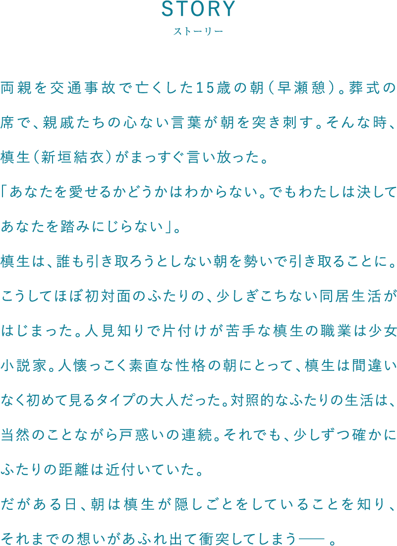両親を交通事故で亡くした15歳の朝（早瀬憩）。葬式の席で、親戚たちの心ない言葉が朝を突き刺す。そんな時、槙生（新垣結衣）がまっすぐ言い放った。「あなたを愛せるかどうかはわからない。でもわたしは決してあなたを踏みにじらない」。槙生は、誰も引き取ろうとしない朝を勢いで引き取ることに。こうしてほぼ初対面のふたりの、少しぎこちない同居生活がはじまった。人見知りで片付けが苦手な槙生の職業は少女小説家。人懐っこく素直な性格の朝にとって、槙生は間違いなく初めて見るタイプの大人だった。対照的なふたりの生活は、当然のことながら戸惑いの連続。それでも、少しずつ確かにふたりの距離は近付いていた。だがある日、朝は槙生が隠しごとをしていることを知り、それまでの想いがあふれ出て衝突してしまう―。