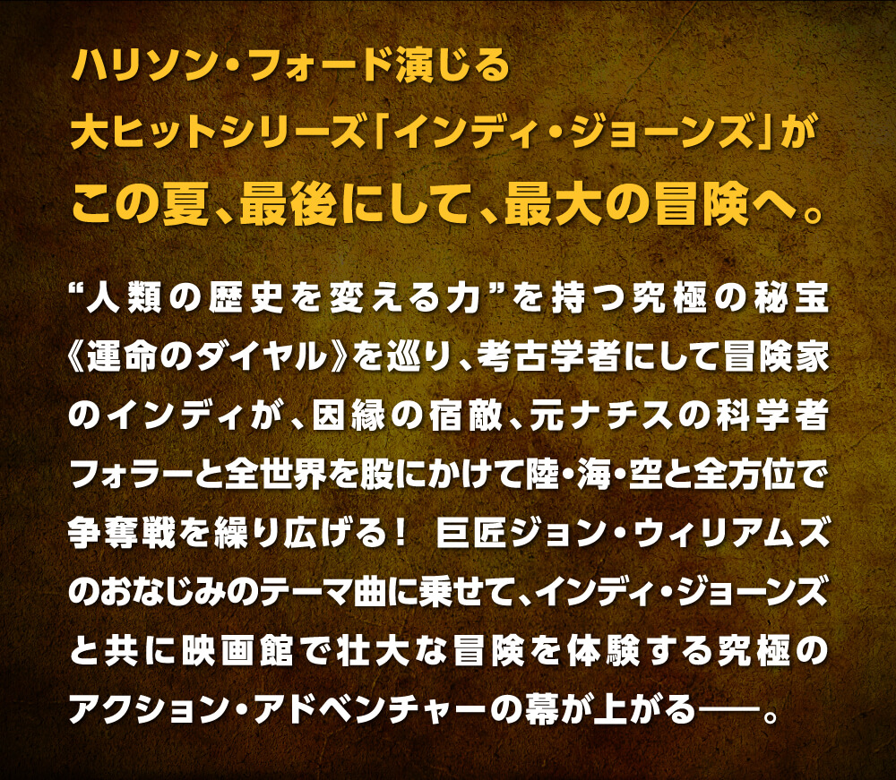 ハリソン・フォード演じる大ヒットシリーズ「インディ・ジョーンズ」が“人類の歴史を変える力”を持つ究極の秘宝《運命のダイヤル》を巡り、考古学者にして冒険家のインディが、因縁の宿敵、元ナチスの科学者フォラーと全世界を股にかけて陸・海・空と全方位で争奪戦を繰り広げる！ 巨匠ジョン・ウィリアムズのおなじみのテーマ曲に乗せて、インディ・ジョーンズと共に映画館で壮大な冒険を体験する究極のアクション・アドベンチャーの幕が上がる――。