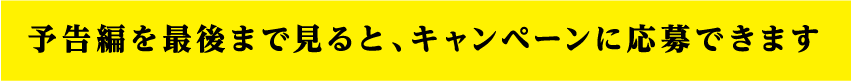 予告編を最後まで見ると、キャンペーンに応募できます。