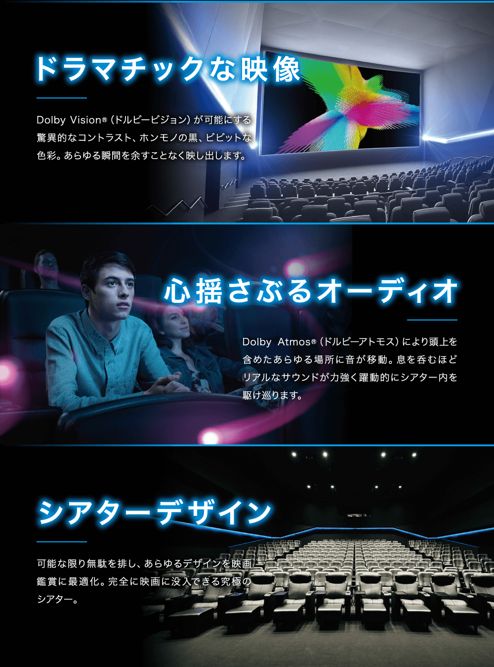 ドラマチックな映像：Dolby Vision®（ドルビービジョン）が可能にする驚異的な
        コントラスト、ホンモノの黒、ビビットな色彩。あらゆる瞬間を余すことなく映し出します。心揺さぶるオーディオ：Dolby Atmos®（ドルビーアトモス）により頭上を含めたあらゆる場所に音が移動。息を飲むほどリアルなサウンドが力強く躍動的にシアター内を駆け巡ります。シアターデザイン：可能な限り無駄を排し、あらゆるデザインを映画鑑賞に最適化。完全に映画に没入できる究極のシアター