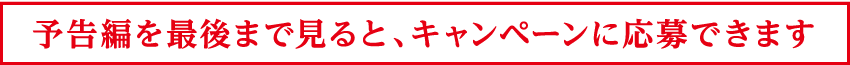 予告編を最後まで見るとキャンペーンに応募できます。