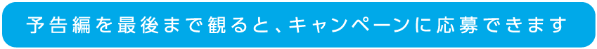 予告編を最後まで見るとキャンペーンに応募できます。