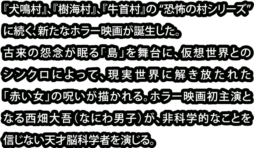 『犬鳴村』、『樹海村』、『牛首村』の “恐怖の村シリーズ”に続く、新たなホラー映画が誕生した。古来の怨念が眠る「島」を舞台に、仮想世界とのシンクロによって、現実世界に解き放たれた「赤い女」の呪いが描かれる。ホラー映画初主演となる西畑大吾（なにわ男子）が、非科学的なことを信じない天才脳科学者を演じる。