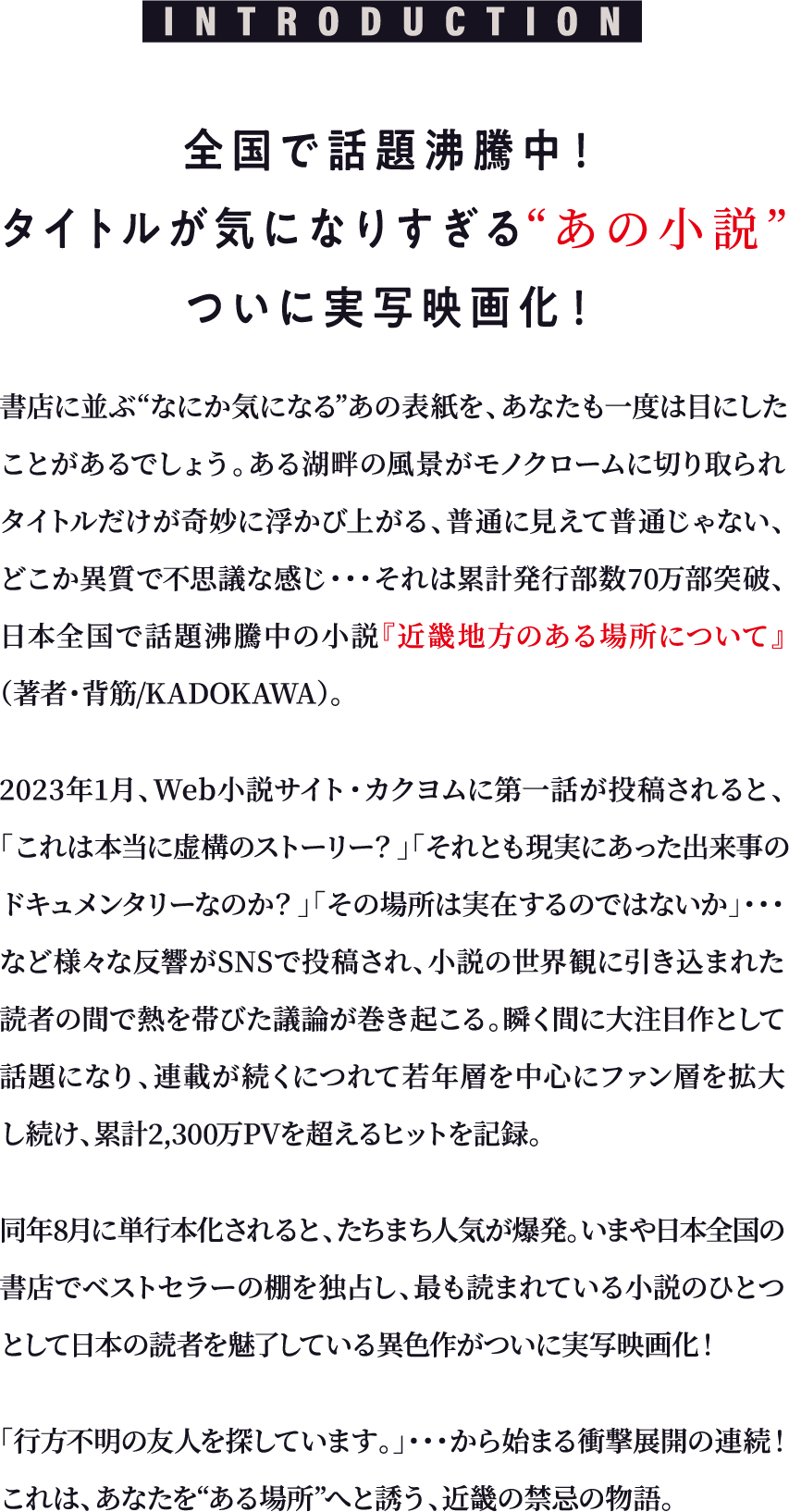 INTRODUCTION 全国で話題沸騰中！タイトルが気になりすぎる“あの小説”ついに実写映画化！書店に並ぶ“なにか気になる”あの表紙を、あなたも一度は目にしたことがあるでしょう。ある湖畔の風景がモノクロームに切り取られ、タイトルだけが奇妙に浮かび上がる、普通に見えて普通じゃない、どこか異質で不思議な感じ…それは累計発行部数70万部突破、日本全国で話題沸騰中の小説『近畿地方のある場所について』（著者・背筋／KADOKAWA）。2023年1月、Web小説サイト・カクヨムに第一話が投稿されると、「これは本当に虚構のストーリー？」「それとも現実にあった出来事のドキュメンタリーなのか？」「その場所は実在するのではないか」…など様々な反響がSNSで投稿され、小説の世界観に引き込まれた読者の間で熱を帯びた議論が巻き起こる。瞬く間に大注目作として話題になり、連載が続くにつれて若年層を中心にファン層を拡大し続け、累計2,300万PVを超えるヒットを記録。同年8月に単行本化されると、たちまち人気が爆発。いまや日本全国の書店でベストセラーの棚を独占し、最も読まれている小説のひとつとして日本の読者を魅了している異色作がついに実写映画化！「行方不明の友人を探しています。」…から始まる衝撃展開の連続！これは、あなたを“ある場所”へと誘う、近畿の禁忌の物語。