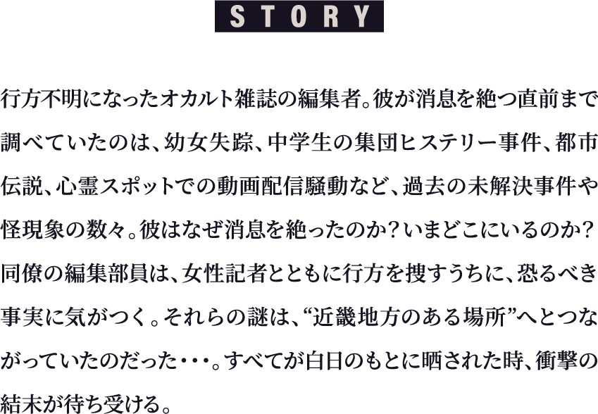 STORY 行方不明になったオカルト雑誌の編集者。彼が消息を絶つ直前まで調べていたのは、幼女失踪、中学生の集団ヒステリー事件、都市伝説、心霊スポットでの動画配信騒動など、過去の未解決事件や怪現象の数々。彼はなぜ消息を絶ったのか？いまどこにいるのか？同僚の編集部員は、女性記者とともに行方を捜すうちに、恐るべき事実に気がつく。それらの謎は、“近畿地方のある場所”へとつながっていたのだった…すべてが白日のもとに晒された時、衝撃の結末が待ち受ける。
