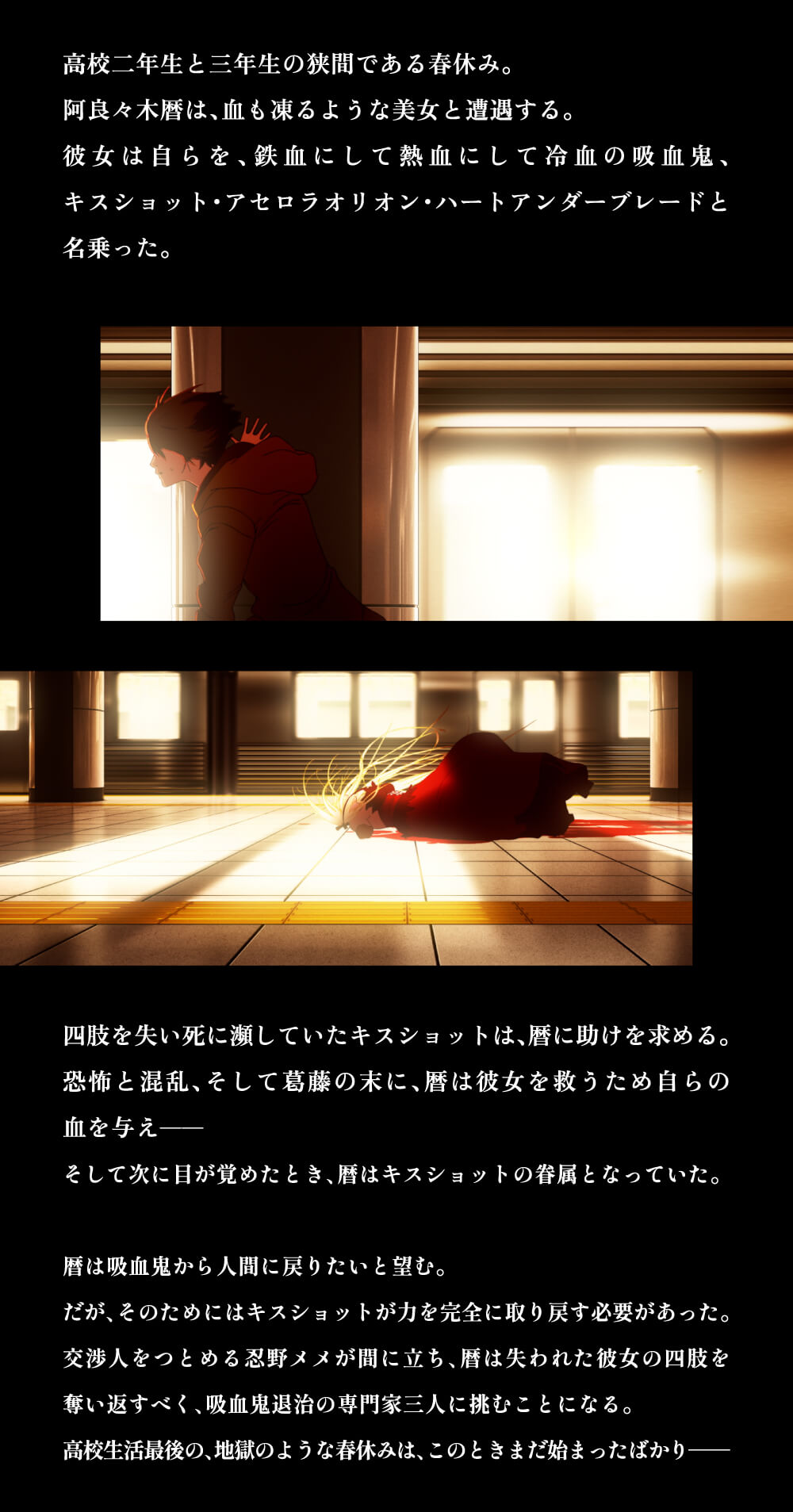 高校二年生と三年生の狭間である春休み。阿良々木暦は、血も凍るような美女と遭遇する。彼女は自らを、鉄血にして熱血にして冷血の吸血鬼、キスショット・アセロラオリオン・ハートアンダーブレードと名乗った。四肢を失い死に瀕していたキスショットは、暦に助けを求める。恐怖と混乱、そして葛藤の末に、暦は彼女を救うため自らの血を与え──そして次に目が覚めたとき、暦はキスショットの眷属となっていた。暦は吸血鬼から人間に戻りたいと望む。だが、そのためにはキスショットが力を完全に取り戻す必要があった。交渉人をつとめる忍野メメが間に立ち、暦は失われた彼女の四肢を奪い返すべく、吸血鬼退治の専門家三人に挑むことになる。高校生活最後の、地獄のような春休みは、このときまだ始まったばかり──