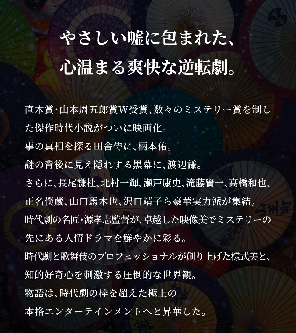 やさしい嘘に包まれた、心温まる爽快な逆転劇。直木賞・山本周五郎賞W受賞、数々のミステリー賞を制した傑作時代小説がついに映画化。事の真相を探る田舎侍に、柄本佑。謎の背後に見え隠れする黒幕に、渡辺謙。さらに、長尾謙杜、北村一輝、瀬戸康史、滝藤賢一、高橋和也、正名僕蔵、山口馬木也、沢口靖子ら豪華実力派が集結。時代劇の名匠・源孝志監督が、卓越した映像美でミステリーの先にある人情ドラマを鮮やかに彩る。時代劇と歌舞伎のプロフェッショナルが創り上げた様式美と、知的好奇心を刺激する圧倒的な世界観。物語は、時代劇の枠を超えた極上の本格エンターテインメントへと昇華した。