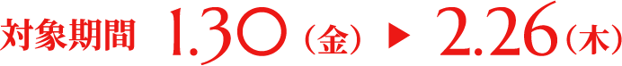 対象期間 1.30（金）▶ 2.26（木）
