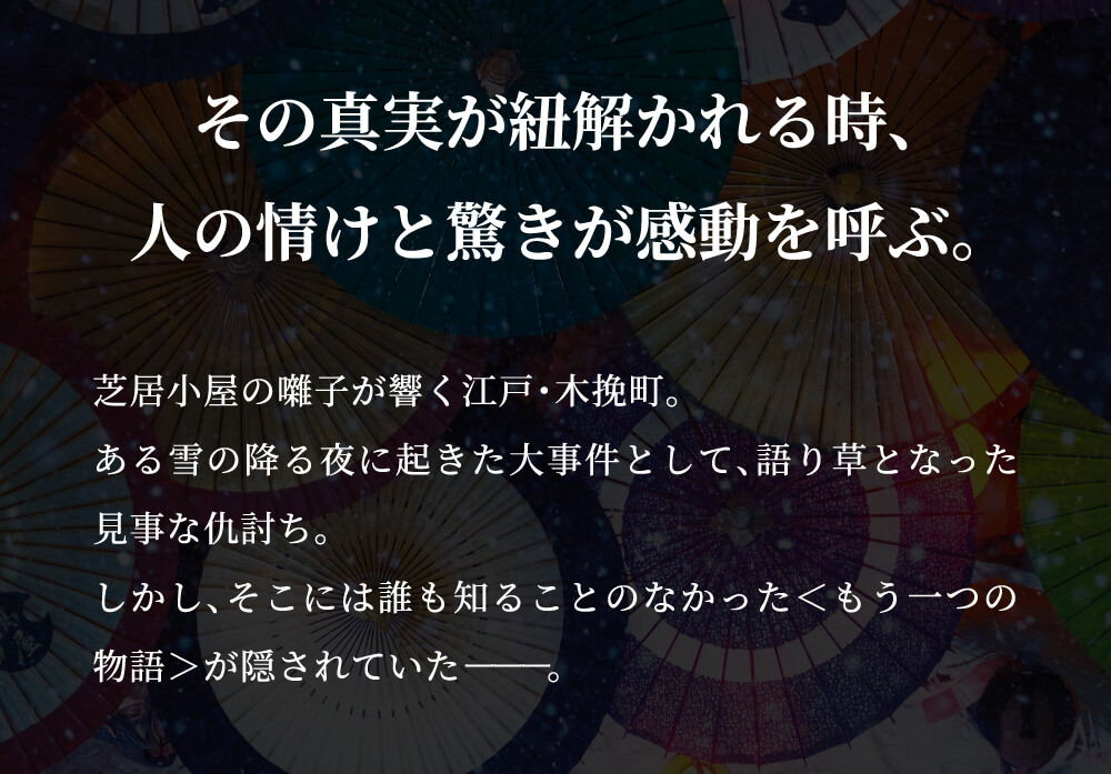 その真実が紐解かれる時、人の情けと驚きが感動を呼ぶ。芝居小屋の囃子が響く江戸・木挽町。ある雪の降る夜に起きた大事件として、語り草となった見事な仇討ち。しかし、そこには誰も知ることのなかった＜もう一つの物語＞が隠されていた――。